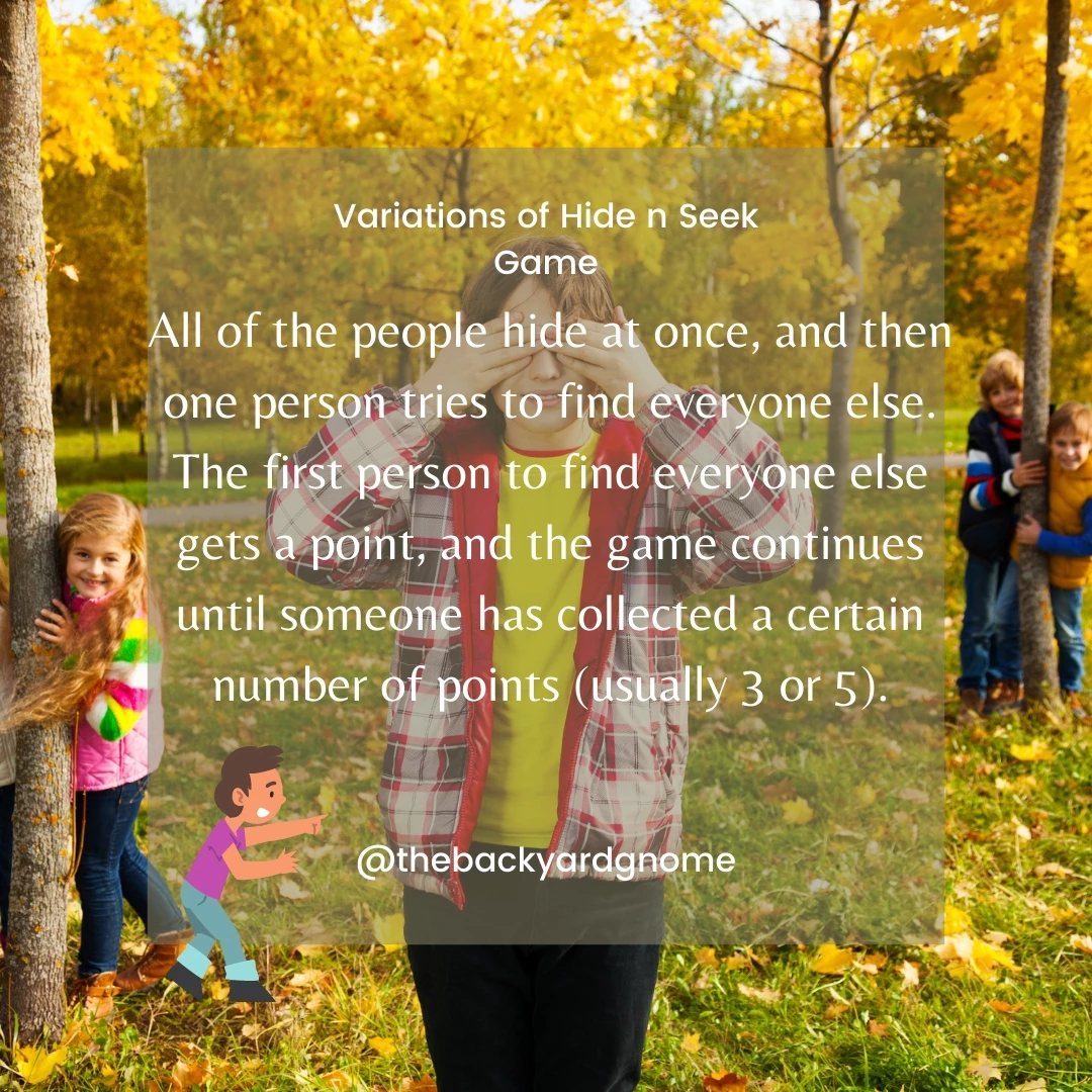 All of the people hide at once, and then one person tries to find everyone else. The first person to find everyone else gets a point, and the game continues until someone has collected a certain number of points (usually 3 or 5).