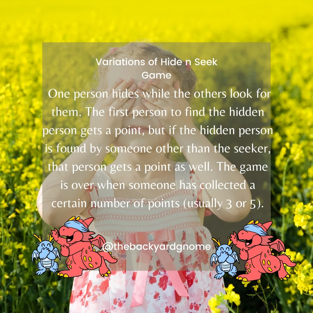One person hides while the others look for them. The first person to find the hidden person gets a point, but if the hidden person is found by someone other than the seeker, that person gets a point as well. The game is over when someone has collected a certain number of points (usually 3 or 5).