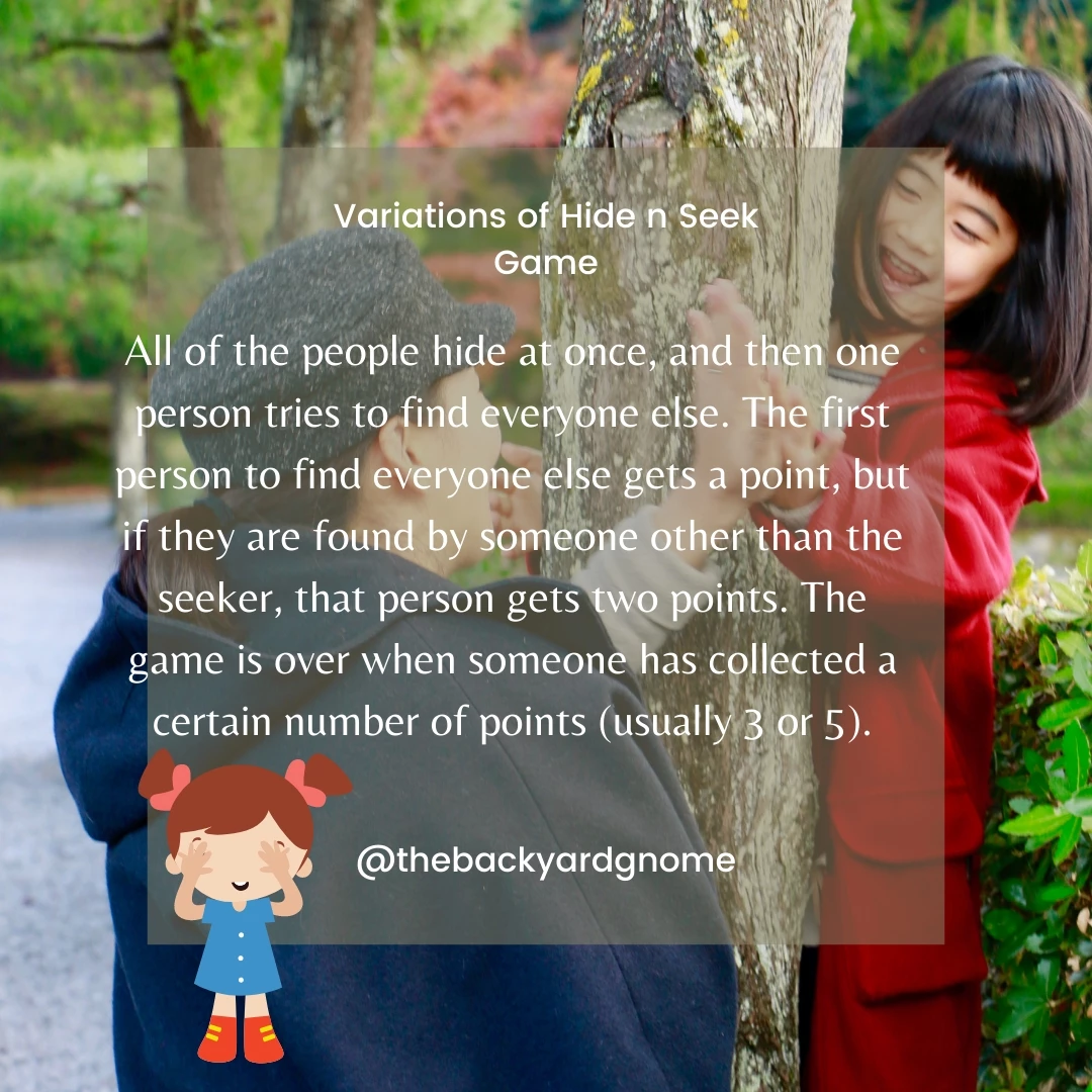 All of the people hide at once, and then one person tries to find everyone else. The first person to find everyone else gets a point, but if they are found by someone other than the seeker, that person gets two points. The game is over when someone has collected a certain number of points (usually 3 or 5).