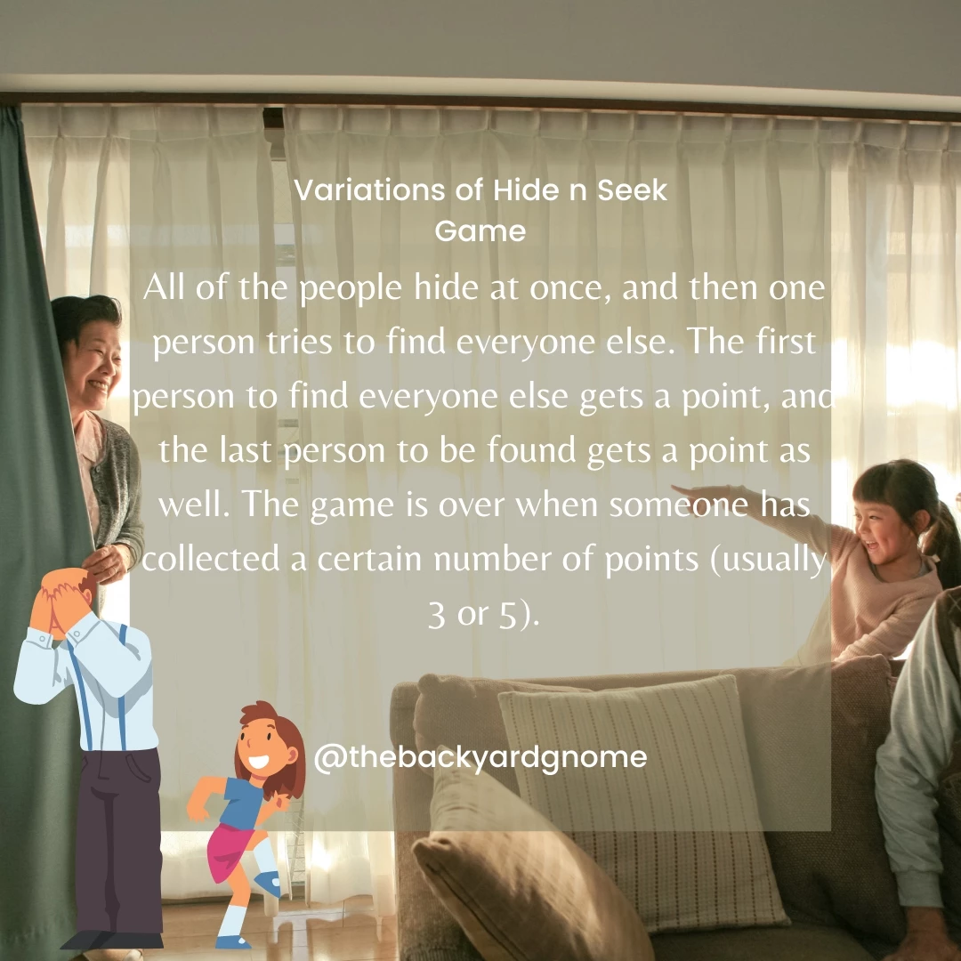 All of the people hide at once, and then one person tries to find everyone else. The first person to find everyone else gets a point, and the last person to be found gets a point as well. The game is over when someone has collected a certain number of points (usually 3 or 5).