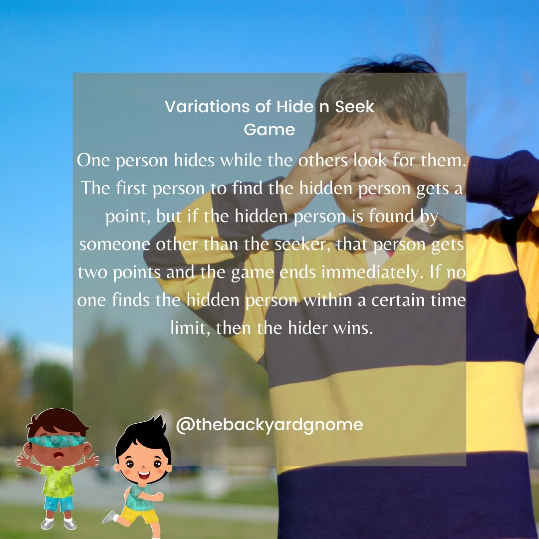 One person hides while the others look for them. The first person to find the hidden person gets a point, but if the hidden person is found by someone other than the seeker, that person gets two points and the game ends immediately. If no one finds the hidden person within a certain time limit, then the hider wins.