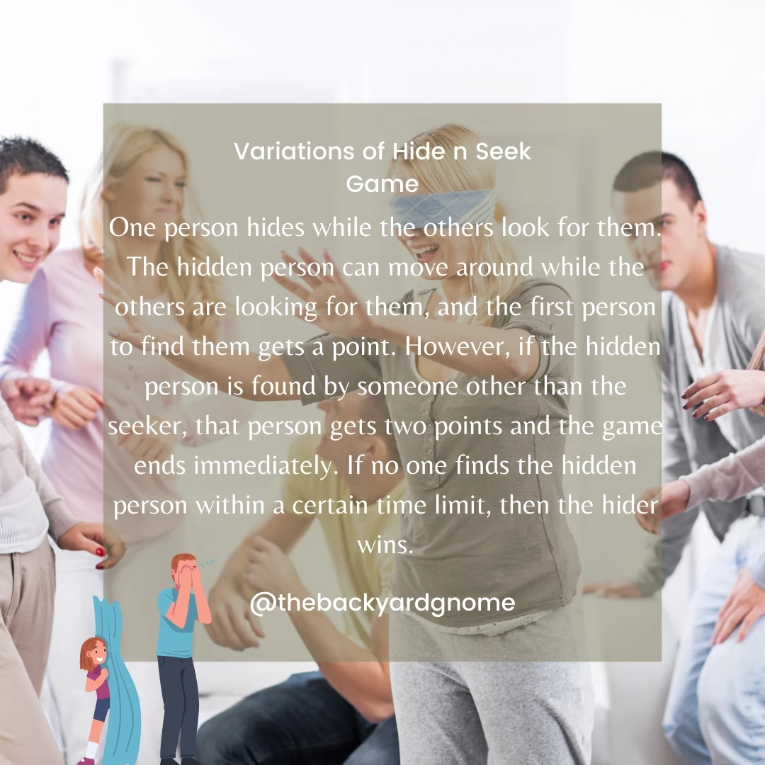 One person hides while the others look for them. The hidden person can move around while the others are looking for them, and the first person to find them gets a point. However, if the hidden person is found by someone other than the seeker, that person gets two points and the game ends immediately. If no one finds the hidden person within a certain time limit, then the hider wins.