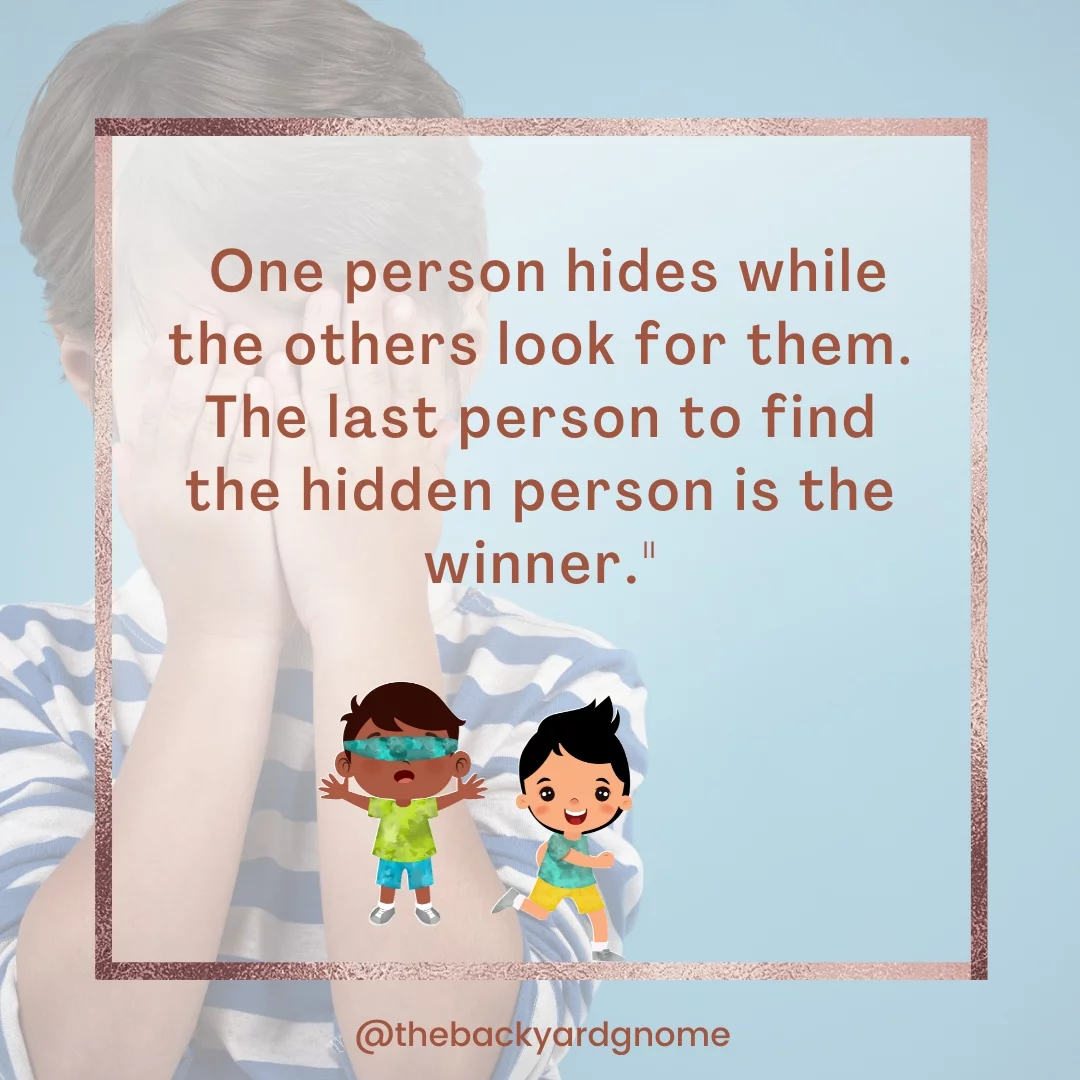 One person hides while the others look for them. The last person to find the hidden person is the winner.